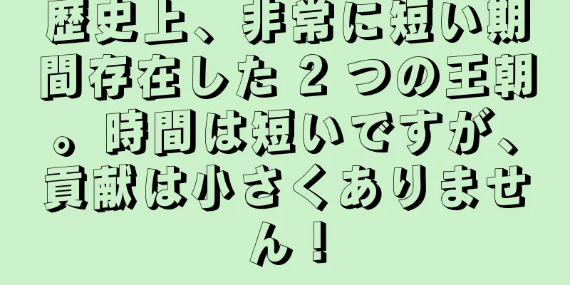 歴史上、非常に短い期間存在した 2 つの王朝。時間は短いですが、貢献は小さくありません！
