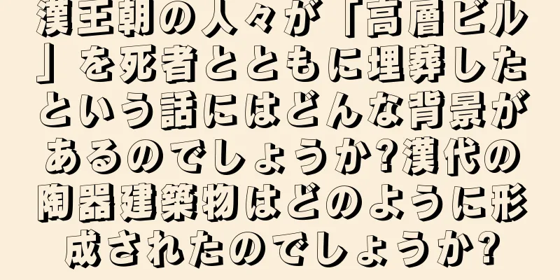 漢王朝の人々が「高層ビル」を死者とともに埋葬したという話にはどんな背景があるのでしょうか?漢代の陶器建築物はどのように形成されたのでしょうか?