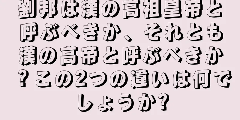 劉邦は漢の高祖皇帝と呼ぶべきか、それとも漢の高帝と呼ぶべきか？この2つの違いは何でしょうか?