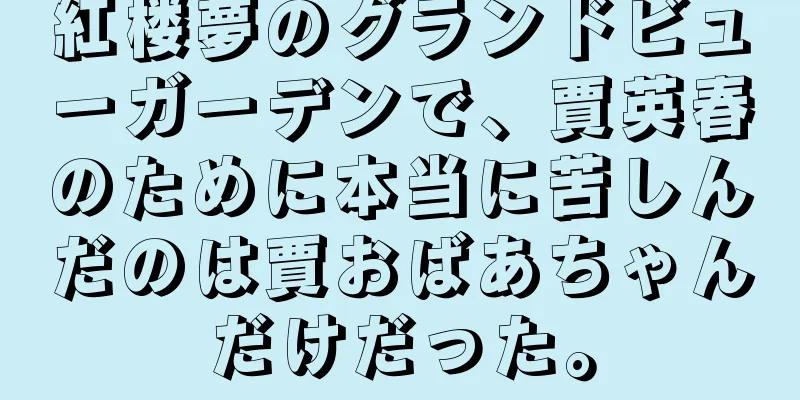 紅楼夢のグランドビューガーデンで、賈英春のために本当に苦しんだのは賈おばあちゃんだけだった。