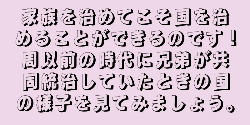 家族を治めてこそ国を治めることができるのです！周以前の時代に兄弟が共同統治していたときの国の様子を見てみましょう。