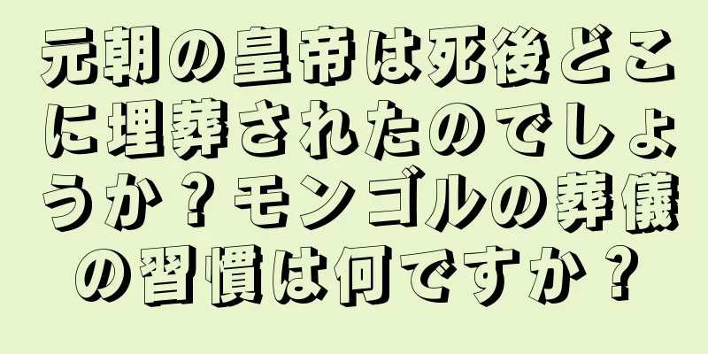 元朝の皇帝は死後どこに埋葬されたのでしょうか？モンゴルの葬儀の習慣は何ですか？