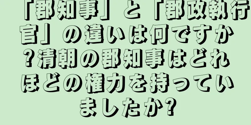 「郡知事」と「郡政執行官」の違いは何ですか?清朝の郡知事はどれほどの権力を持っていましたか?