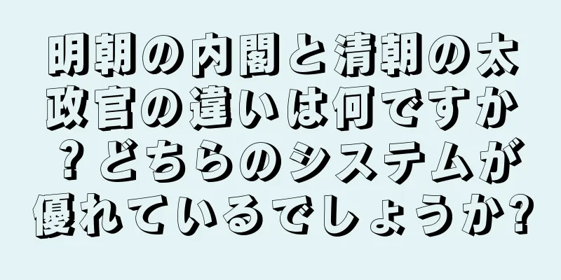 明朝の内閣と清朝の太政官の違いは何ですか？どちらのシステムが優れているでしょうか?