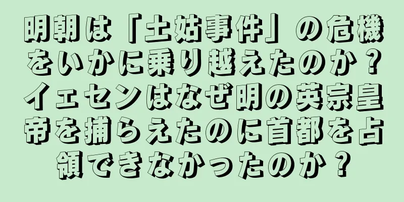 明朝は「土姑事件」の危機をいかに乗り越えたのか？イェセンはなぜ明の英宗皇帝を捕らえたのに首都を占領できなかったのか？