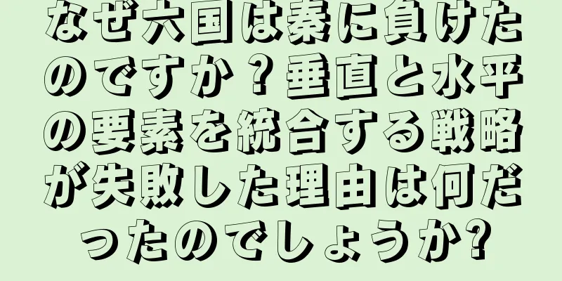 なぜ六国は秦に負けたのですか？垂直と水平の要素を統合する戦略が失敗した理由は何だったのでしょうか?