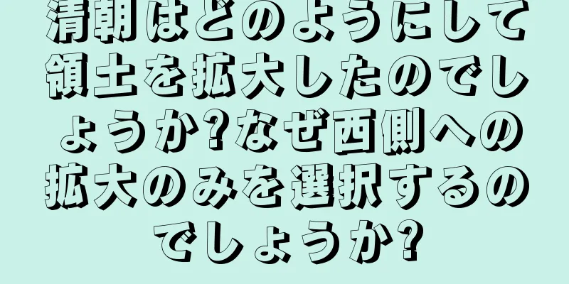 清朝はどのようにして領土を拡大したのでしょうか?なぜ西側への拡大のみを選択するのでしょうか?