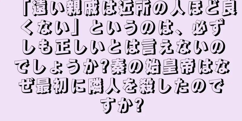 「遠い親戚は近所の人ほど良くない」というのは、必ずしも正しいとは言えないのでしょうか?秦の始皇帝はなぜ最初に隣人を殺したのですか?