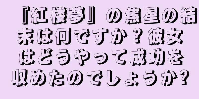 『紅楼夢』の焦星の結末は何ですか？彼女はどうやって成功を収めたのでしょうか?
