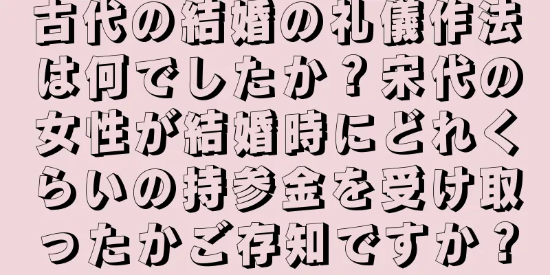 古代の結婚の礼儀作法は何でしたか？宋代の女性が結婚時にどれくらいの持参金を受け取ったかご存知ですか？