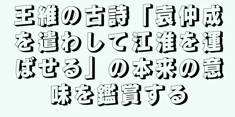 王維の古詩「袁仲成を遣わして江淮を運ばせる」の本来の意味を鑑賞する