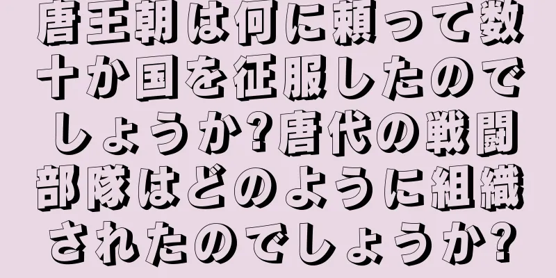 唐王朝は何に頼って数十か国を征服したのでしょうか?唐代の戦闘部隊はどのように組織されたのでしょうか?