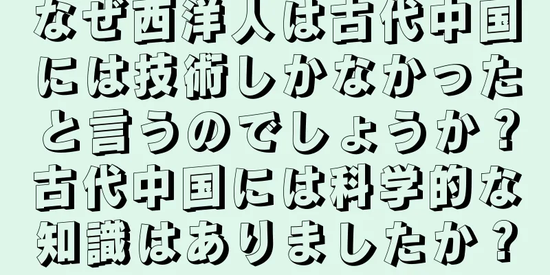 なぜ西洋人は古代中国には技術しかなかったと言うのでしょうか？古代中国には科学的な知識はありましたか？