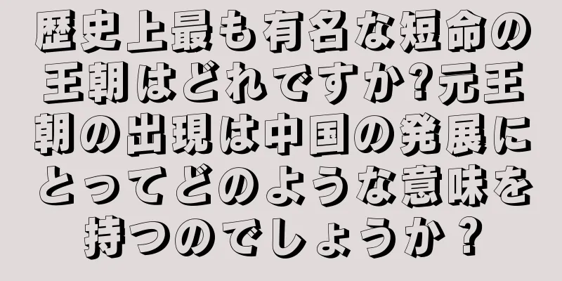歴史上最も有名な短命の王朝はどれですか?元王朝の出現は中国の発展にとってどのような意味を持つのでしょうか？