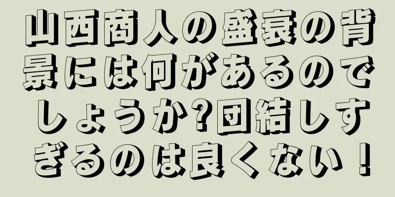 山西商人の盛衰の背景には何があるのでしょうか?団結しすぎるのは良くない！