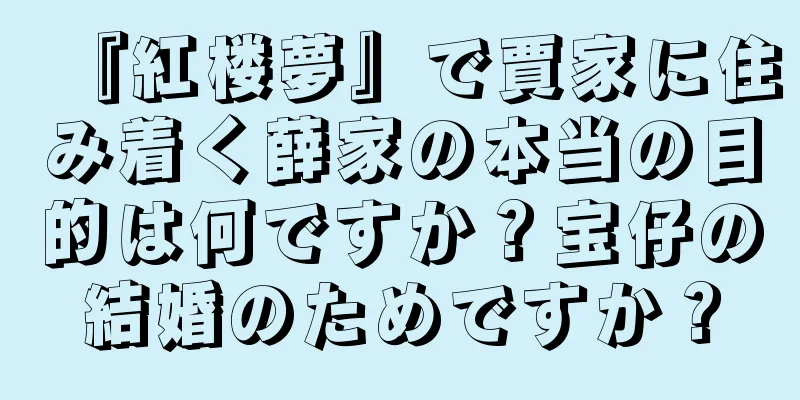 『紅楼夢』で賈家に住み着く薛家の本当の目的は何ですか？宝仔の結婚のためですか？