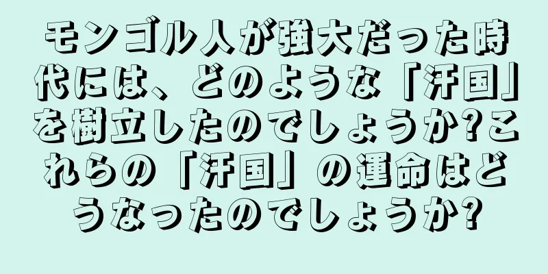 モンゴル人が強大だった時代には、どのような「汗国」を樹立したのでしょうか?これらの「汗国」の運命はどうなったのでしょうか?