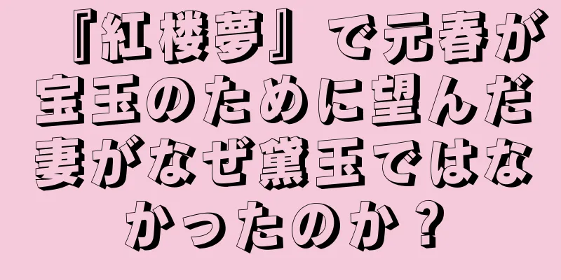『紅楼夢』で元春が宝玉のために望んだ妻がなぜ黛玉ではなかったのか？