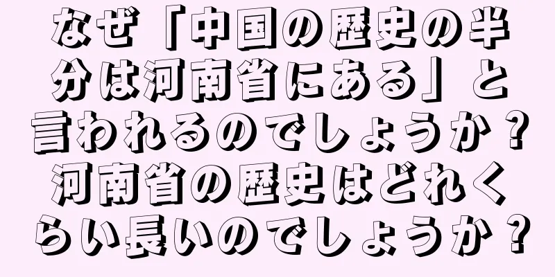 なぜ「中国の歴史の半分は河南省にある」と言われるのでしょうか？河南省の歴史はどれくらい長いのでしょうか？