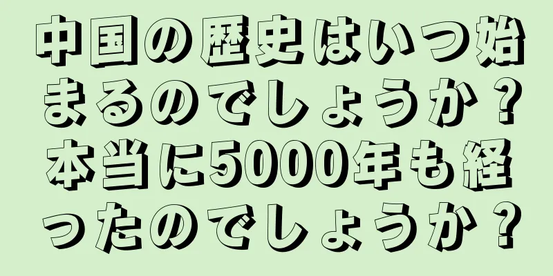 中国の歴史はいつ始まるのでしょうか？本当に5000年も経ったのでしょうか？