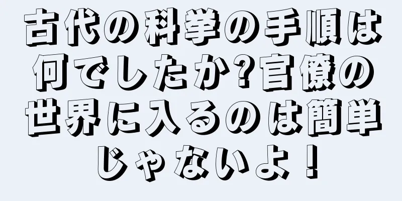 古代の科挙の手順は何でしたか?官僚の世界に入るのは簡単じゃないよ！