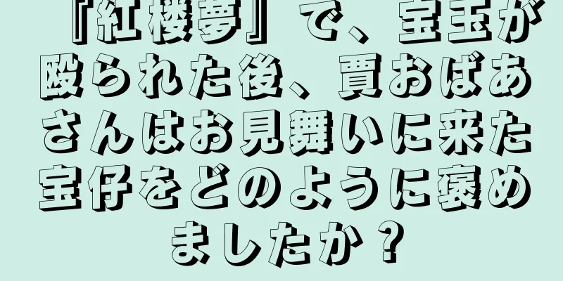『紅楼夢』で、宝玉が殴られた後、賈おばあさんはお見舞いに来た宝仔をどのように褒めましたか？