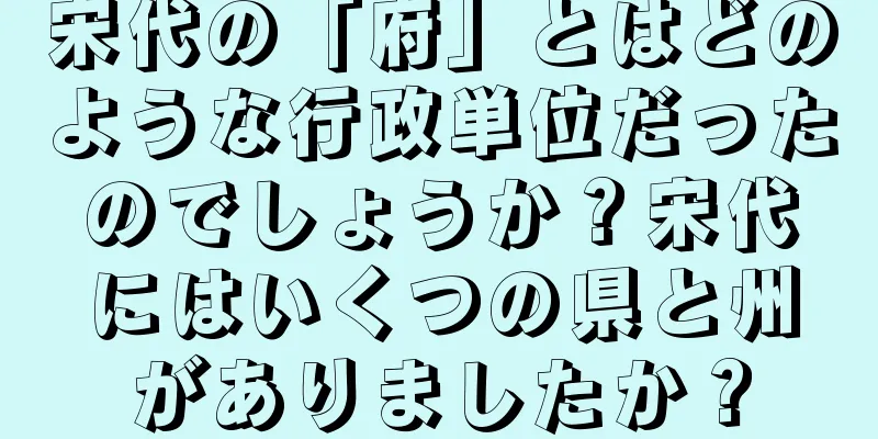 宋代の「府」とはどのような行政単位だったのでしょうか？宋代にはいくつの県と州がありましたか？