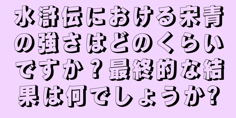 水滸伝における宋青の強さはどのくらいですか？最終的な結果は何でしょうか?