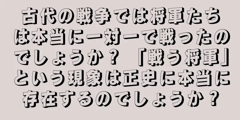 古代の戦争では将軍たちは本当に一対一で戦ったのでしょうか？ 「戦う将軍」という現象は正史に本当に存在するのでしょうか？