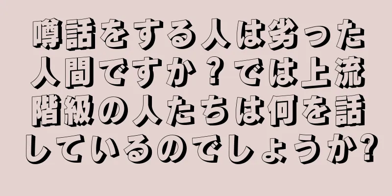 噂話をする人は劣った人間ですか？では上流階級の人たちは何を話しているのでしょうか?