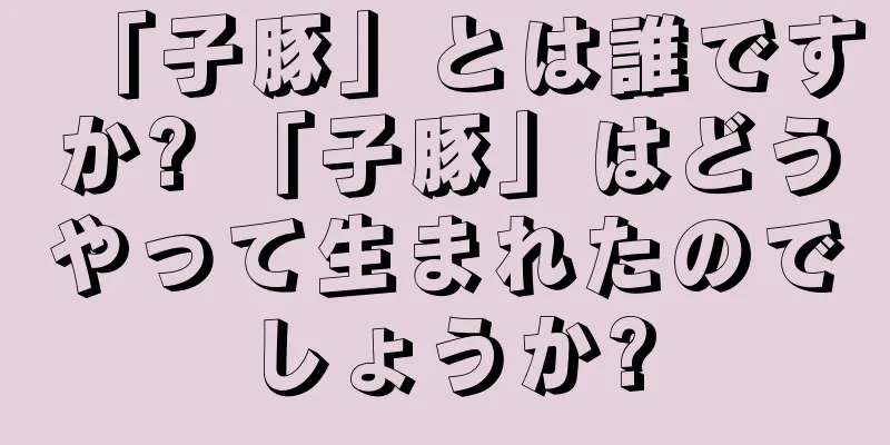 「子豚」とは誰ですか? 「子豚」はどうやって生まれたのでしょうか?
