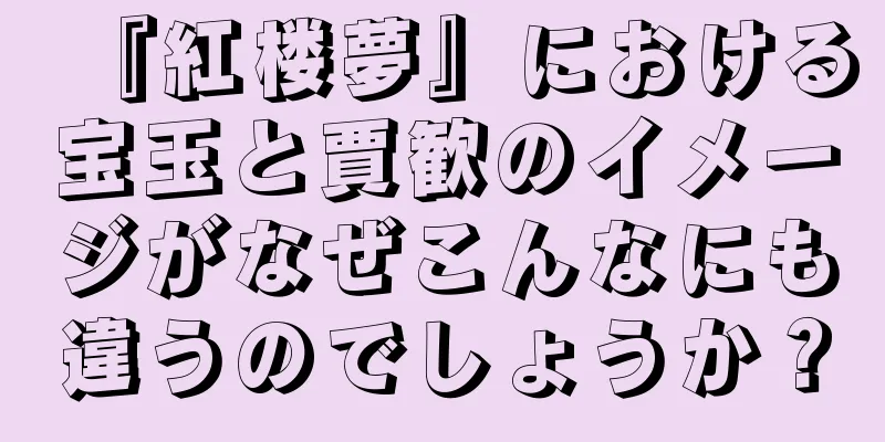 『紅楼夢』における宝玉と賈歓のイメージがなぜこんなにも違うのでしょうか？