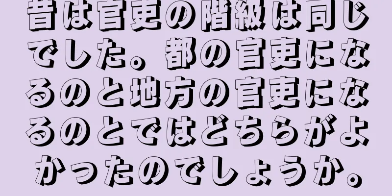 昔は官吏の階級は同じでした。都の官吏になるのと地方の官吏になるのとではどちらがよかったのでしょうか。
