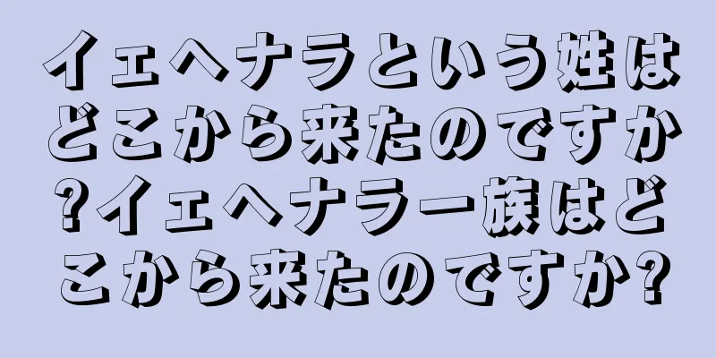 イェヘナラという姓はどこから来たのですか?イェヘナラ一族はどこから来たのですか?
