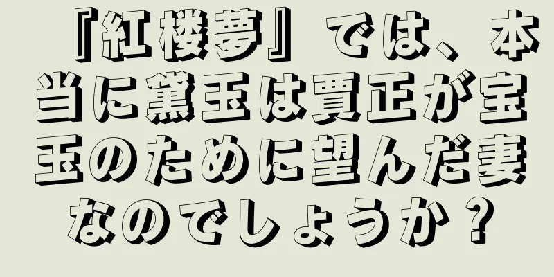 『紅楼夢』では、本当に黛玉は賈正が宝玉のために望んだ妻なのでしょうか？