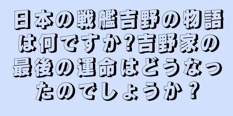 日本の戦艦吉野の物語は何ですか?吉野家の最後の運命はどうなったのでしょうか？