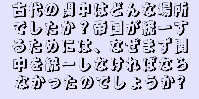 古代の関中はどんな場所でしたか？帝国が統一するためには、なぜまず関中を統一しなければならなかったのでしょうか?