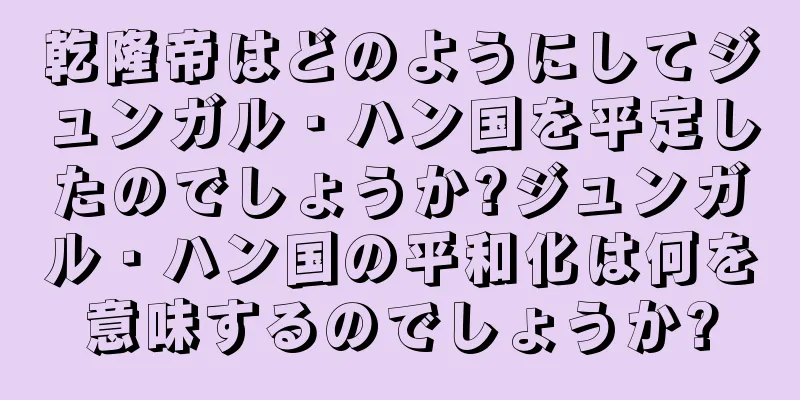 乾隆帝はどのようにしてジュンガル・ハン国を平定したのでしょうか?ジュンガル・ハン国の平和化は何を意味するのでしょうか?