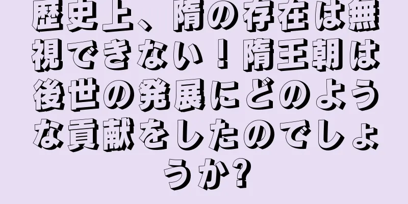 歴史上、隋の存在は無視できない！隋王朝は後世の発展にどのような貢献をしたのでしょうか?
