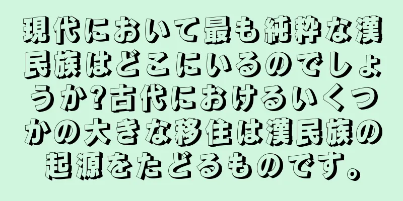 現代において最も純粋な漢民族はどこにいるのでしょうか?古代におけるいくつかの大きな移住は漢民族の起源をたどるものです。