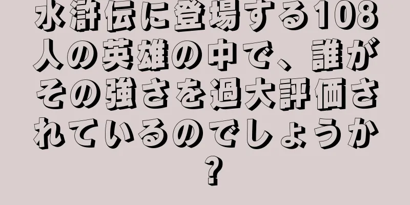 水滸伝に登場する108人の英雄の中で、誰がその強さを過大評価されているのでしょうか？