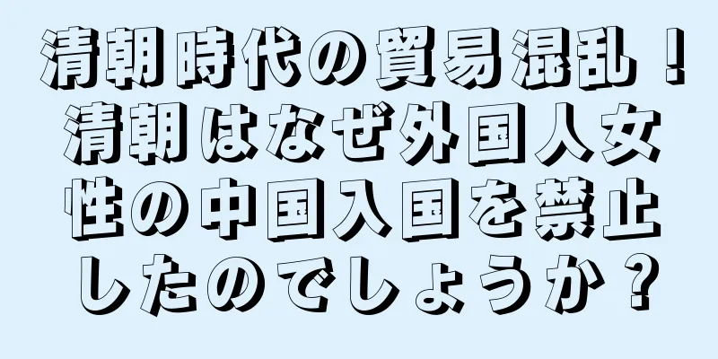 清朝時代の貿易混乱！清朝はなぜ外国人女性の中国入国を禁止したのでしょうか？