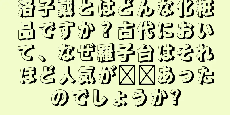 洛子戴とはどんな化粧品ですか？古代において、なぜ羅子台はそれほど人気が​​あったのでしょうか?