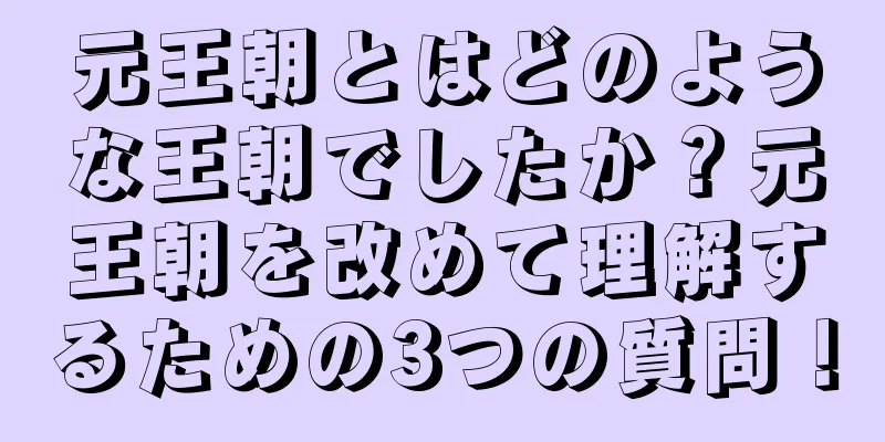 元王朝とはどのような王朝でしたか？元王朝を改めて理解するための3つの質問！