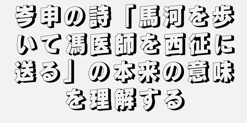 岑申の詩「馬河を歩いて馮医師を西征に送る」の本来の意味を理解する