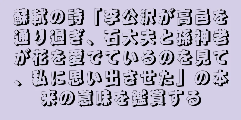 蘇軾の詩「李公沢が高邑を通り過ぎ、石大夫と孫神老が花を愛でているのを見て、私に思い出させた」の本来の意味を鑑賞する