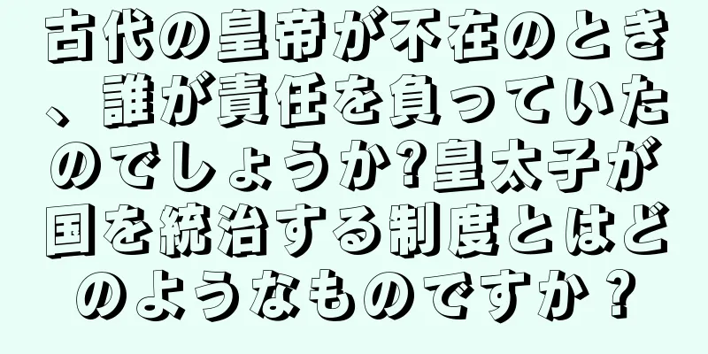 古代の皇帝が不在のとき、誰が責任を負っていたのでしょうか?皇太子が国を統治する制度とはどのようなものですか？