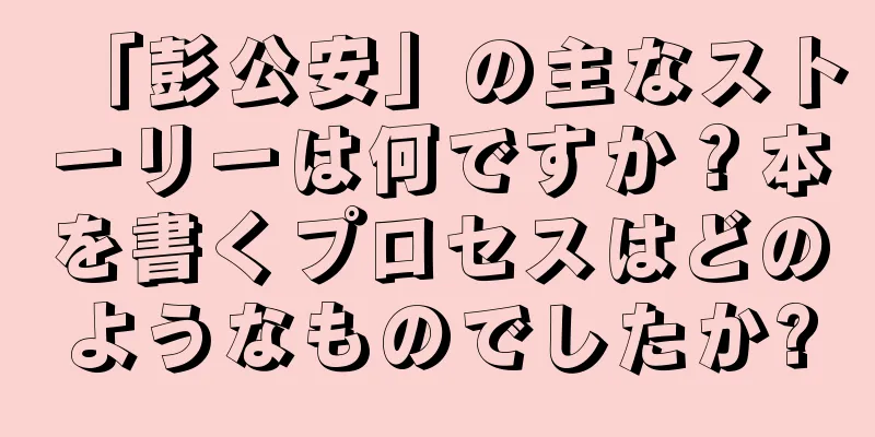 「彭公安」の主なストーリーは何ですか？本を書くプロセスはどのようなものでしたか?