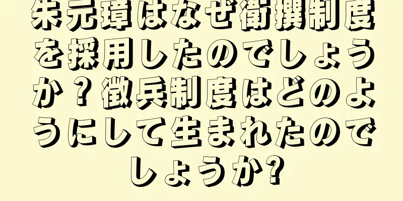 朱元璋はなぜ衛撰制度を採用したのでしょうか？徴兵制度はどのようにして生まれたのでしょうか?