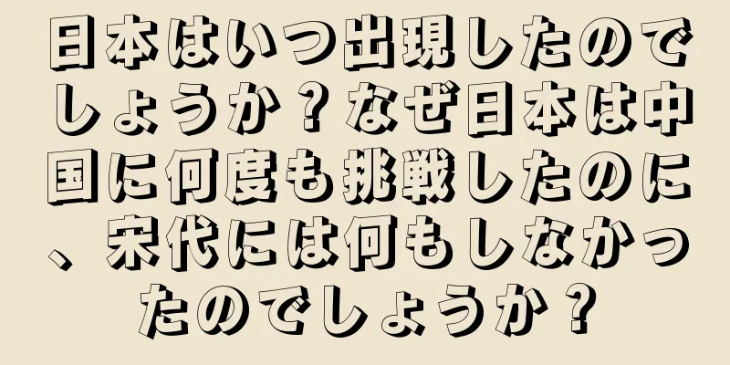 日本はいつ出現したのでしょうか？なぜ日本は中国に何度も挑戦したのに、宋代には何もしなかったのでしょうか？